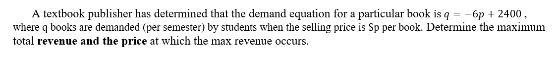 A textbook publisher has determined that the demand equation for a particular book is q = -6p + 2400,
where q books are demanded (per semester) by students when the selling price is $p per book. Determine the maximum
total revenue and the price at which the max revenue occurs.
