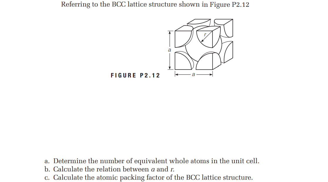 Referring to the BCC lattice structure shown in Figure P2.12
FIGURE P2.12
a. Determine the number of equivalent whole atoms in the unit cell.
b. Calculate the relation between a and r.
c. Calculate the atomic packing factor of the BCC lattice structure.
