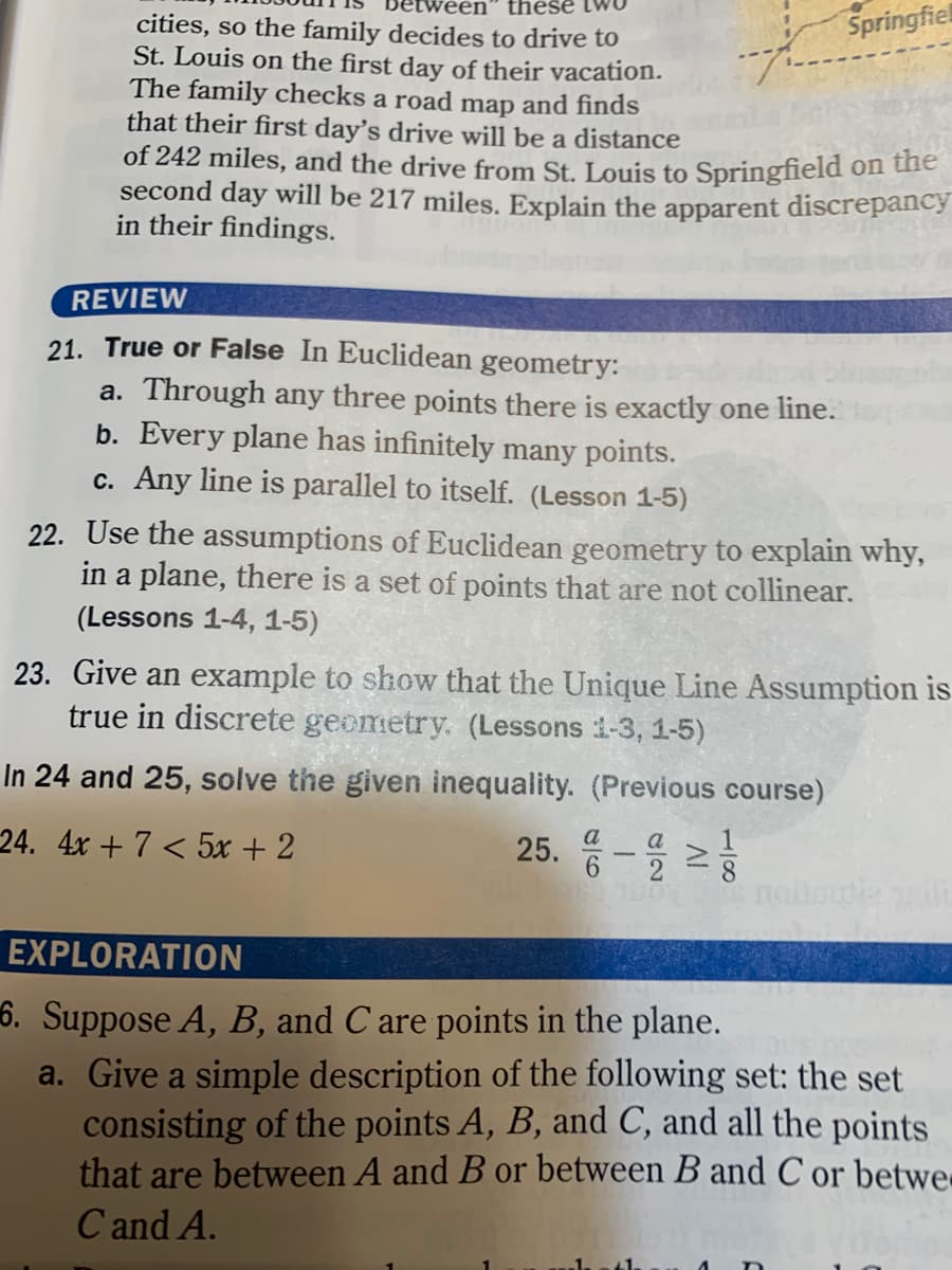 these tw
Springfiel
cities, so the family decides to drive to
St. Louis on the first day of their vacation.
The family checks a road map and finds
that their first day's drive will be a distance
of 242 miles, and the drive from St. Louis to Springfield on uie
second day will be 217 miles. Explain the apparent discrepancy
in their findings.
REVIEW
21. True or False In Euclidean
geometry:
a. Through any three points there is exactly one line.
b. Every plane has infinitely many points.
c. Any line is parallel to itself. (Lesson 1-5)
22. Use the assumptions of Euclidean geometry to explain why,
in a plane, there is a set of points that are not collinear.
(Lessons 1-4, 1-5)
23. Give an example to show that the Unique Line Assumption is
true in discrete geometry. (Lessons i-3, 1-5)
In 24 and 25, solve the given inequality. (Previous course)
24. 4x + 7 < 5x + 2
25. 등-을 2
a
a
EXPLORATION
6. Suppose A, B, and C are points in the plane.
a. Give a simple description of the following set: the set
consisting of the points A, B, and C, and all the points
that are between A and B or between B and C or betwe
C and A.
