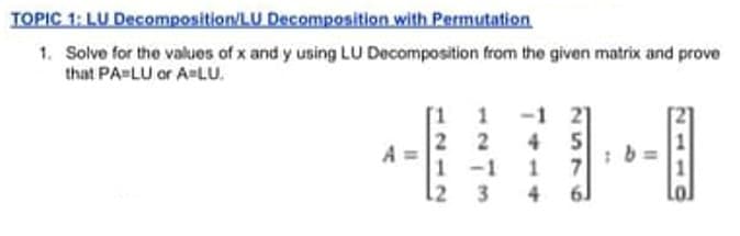 TOPIC 1: LU Decomposition/LU Decomposition with Permutation
1. Solve for the values of x and y using LU Decomposition from the given matrix and prove
that PA-LU or A-LU.
4 5
1 -1
4
2
A
12 3
