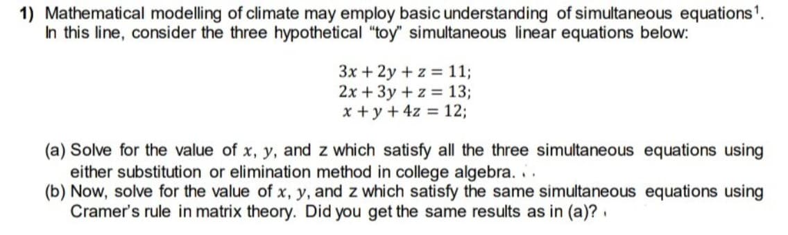 1) Mathematical modelling of climate may employ basic understanding of simultaneous equations1.
In this line, consider the three hypothetical "toy" simultaneous linear equations below:
3x + 2y + z = 11;
2x + 3y + z = 13;
x +y + 4z = 12;
(a) Solve for the value of x, y, and z which satisfy all the three simultaneous equations using
either substitution or elimination method in college algebra. .
(b) Now, solve for the value of x, y, and z which satisfy the same simultaneous equations using
Cramer's rule in matrix theory. Did you get the same results as in (a)?.
