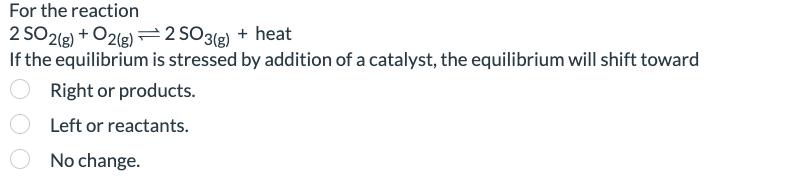 For the reaction
2 SO2(g) + O2(g)
If the equilibrium
2 SO 3(g) + heat
is stressed by addition of a catalyst, the equilibrium will shift toward
Right or products.
Left or reactants.
No change.