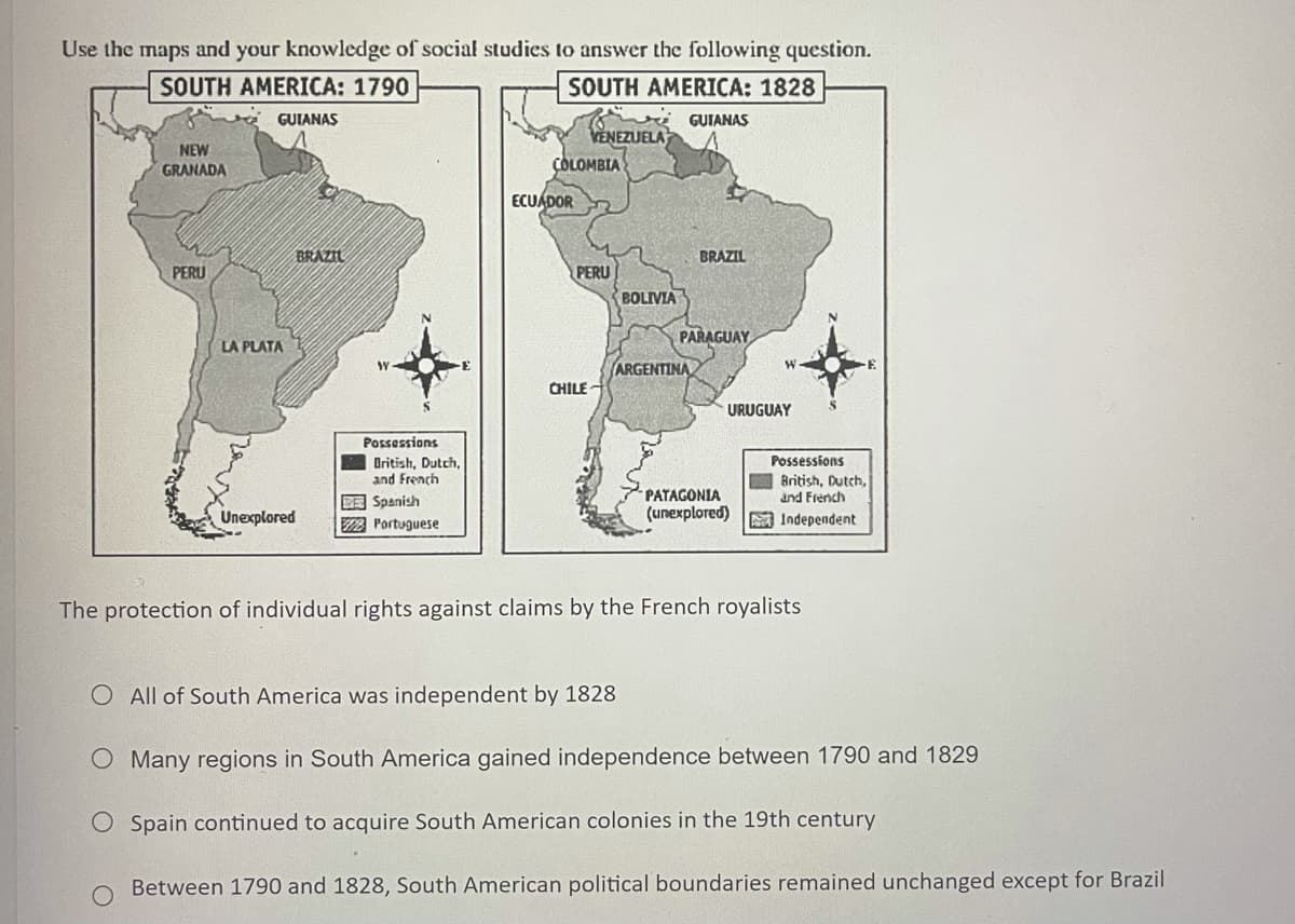 Use the maps and your knowledge of social studies to answer the following question.
SOUTH AMERICA: 1790
SOUTH AMERICA: 1828
GUIANAS
GUIANAS
VENEZUELA
NEW
GRANADA
ÇOLOMBIA
ECUADOR
BRAZIL
BRAZIL
PERU
BOLIVIA
PERU
PARAGUAY
LA PLATA
ARGENTINA
CHILE-
URUGUAY
Possessions
Possessions
Oritish, Dutch,
and French
British, Dutch,
and French
PATAGONIA
DE Spanish
2 Portuguese
Unexplored
(unexplored)
A Independent
The protection of individual rights against claims by the French royalists
O All of South America was independent by 1828
O Many regions in South America gained independence between 1790 and 1829
O Spain continued to acquire South American colonies in the 19th century
Between 1790 and 1828, South American political boundaries remained unchanged except for Brazil
