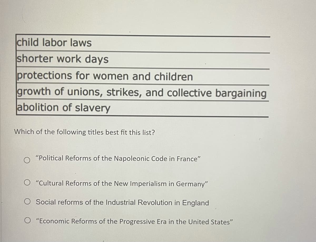 child labor laws
shorter work days
protections for women and children
growth of unions, strikes, and collective bargaining
abolition of slavery
Which of the following titles best fit this list?
"Political Reforms of the Napoleonic Code in France"
O "Cultural Reforms of the New Imperialism in Germany"
O Social reforms of the Industrial Revolution in England
O "Economic Reforms of the Progressive Era in the United States"
