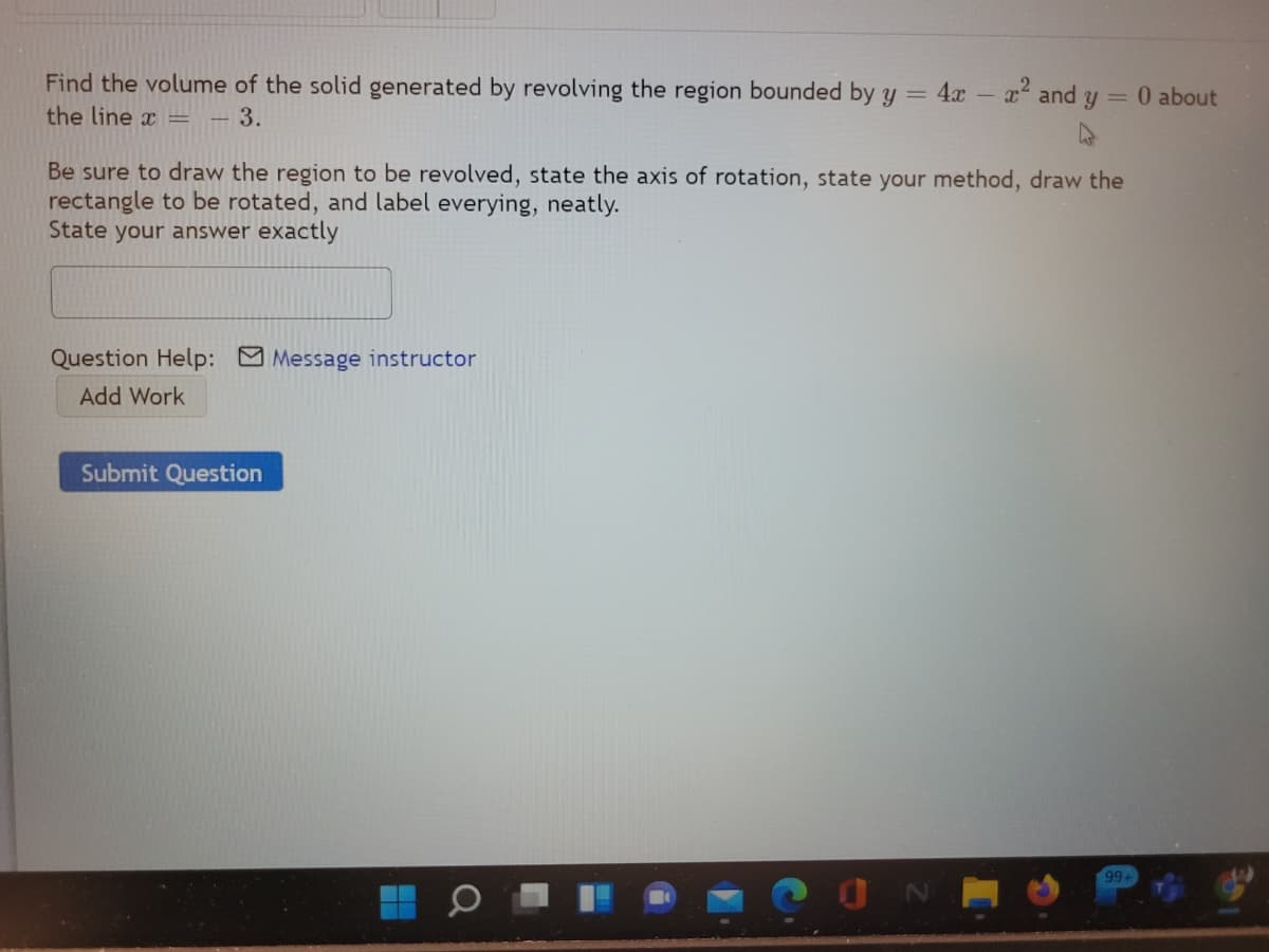 Find the volume of the solid generated by revolving the region bounded by y = 4x - x and y = 0 about
the line x =
-3.
Be sure to draw the region to be revolved, state the axis of rotation, state your method, draw the
rectangle to be rotated, and label everying, neatly.
State your answer exactly
Question Help: Message instructor
Add Work
Submit Question
99+
