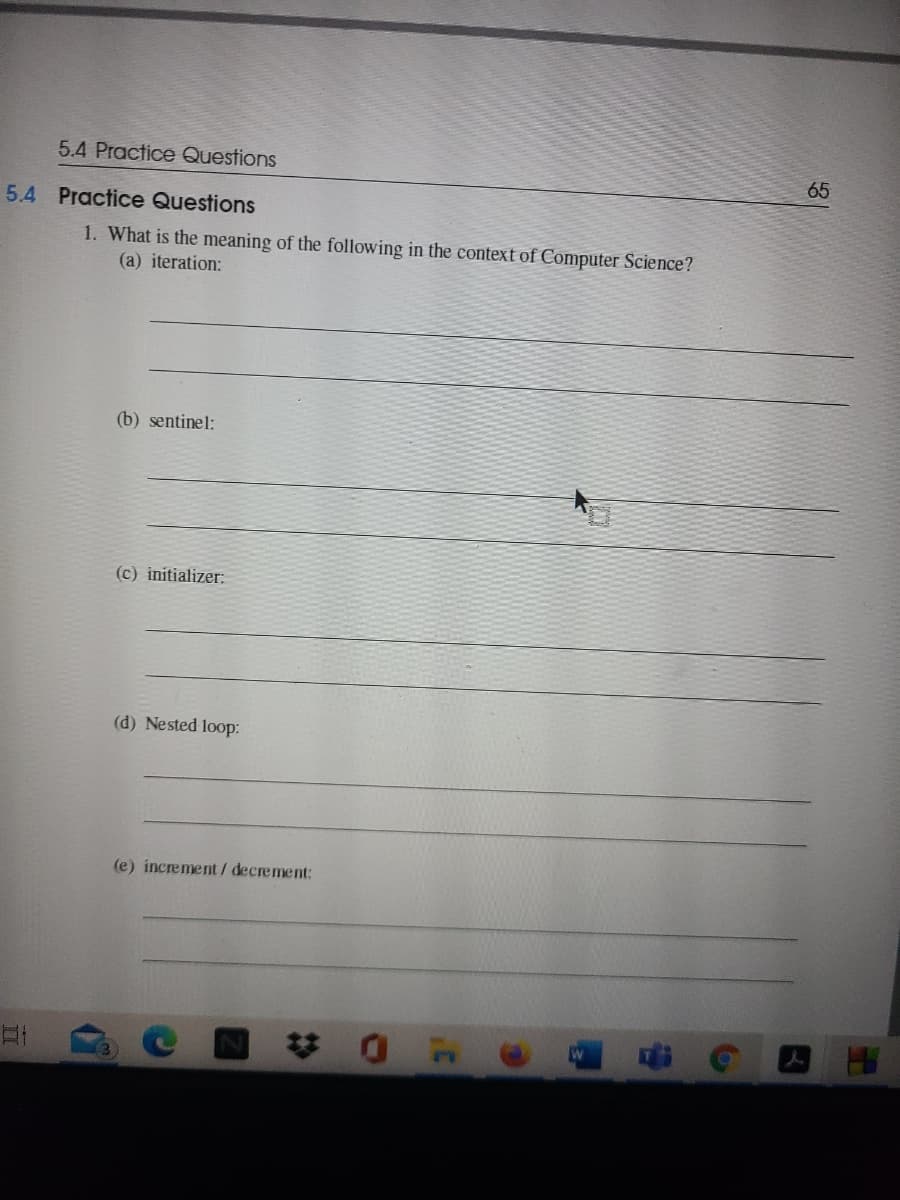 5.4 Practice Questions
65
5.4 Practice Questions
1. What is the meaning of the following in the context of Computer Science?
(a) iteration:
(b) sentinel:
(c) initializer:
(d) Nested loop:
(e) increment/decrement:
梦0
