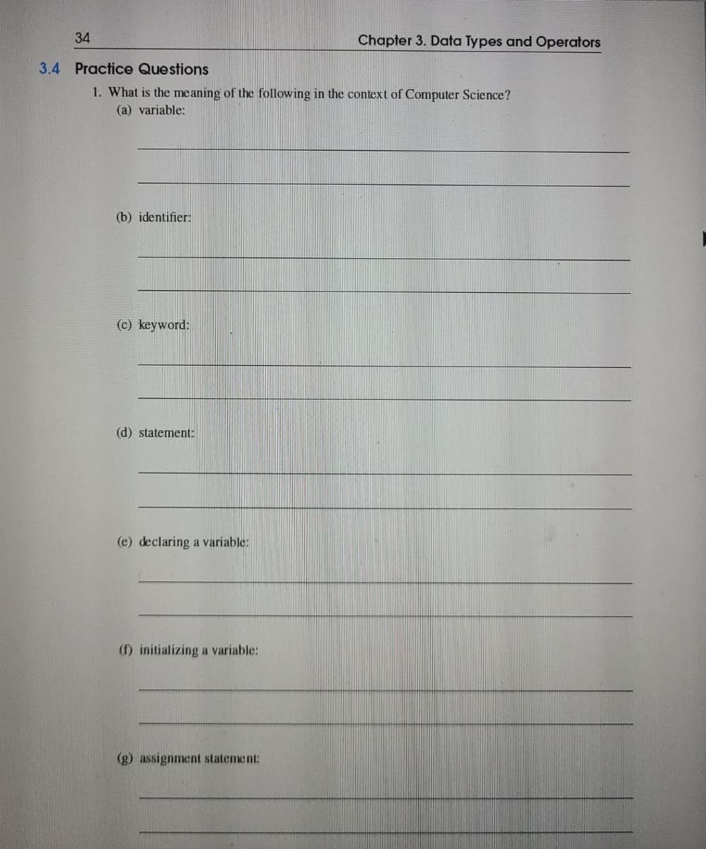 34
Chapter 3. Data Types and Operators
3.4 Practice Questions
1. What is the meaning of the following in the context of Computer Science?
(a) variable:
(b) identifier:
(c) keyword:
(d) statement:
(e) declaring a variable:
(f) initializing a variable:
(g) assignment statement:
