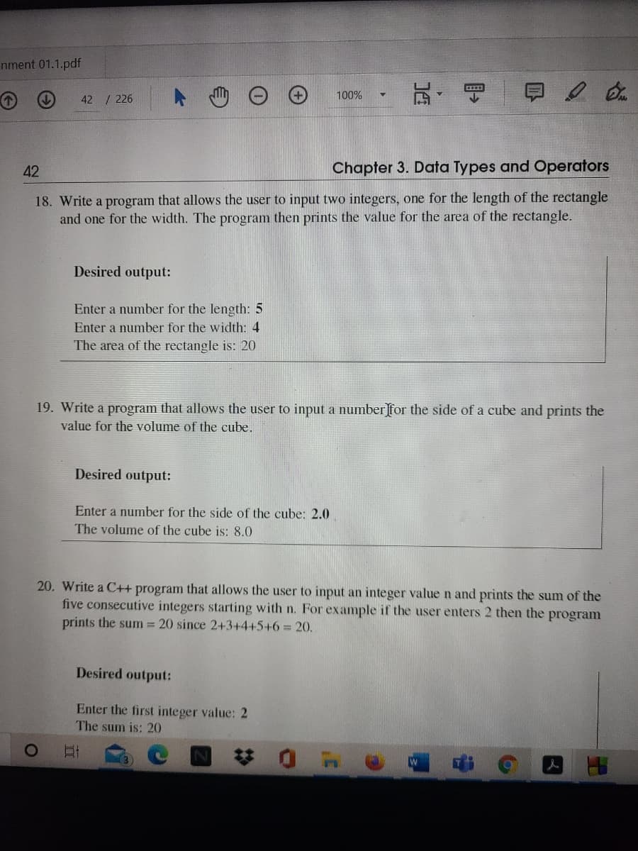 nment 01.1.pdf
100%
42 / 226
42
Chapter 3. Data Types and Operators
18. Write a program that allows the user to input two integers, one for the length of the rectangle
and one for the width. The program then prints the value for the area of the rectangle.
Desired output:
Enter a number for the length: 5
Enter a number for the width: 4
The area of the rectangle is: 20
19. Write a program that allows the user to input a number for the side of a cube and prints the
value for the volume of the cube.
Desired output:
Enter a number for the side of the cube: 2.0
The volume of the cube is: 8.0
20. Write a C++ program that allows the user to input an integer value n and prints the sum of the
five consecutive integers starting with n. For example if the user enters 2 then the program
prints the sum 20 since 2+3+4+5+6%3 20.
Desired output:
Enter the first integer value: 2
The sum is: 20
