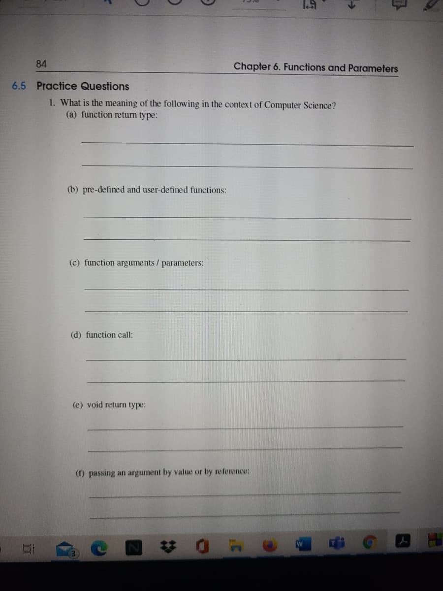 84
Chapter 6. Functions and Parameters
6.5 Practice Questions
1. What is the meaning of the following in the context of Computer Science?
(a) function return type:
(b) pre-defined and user-defined functions:
(c) function arguments/ parameters:
(d) function call:
(e) void return type:
(f) passing an argument by value or by reference:
び0F
