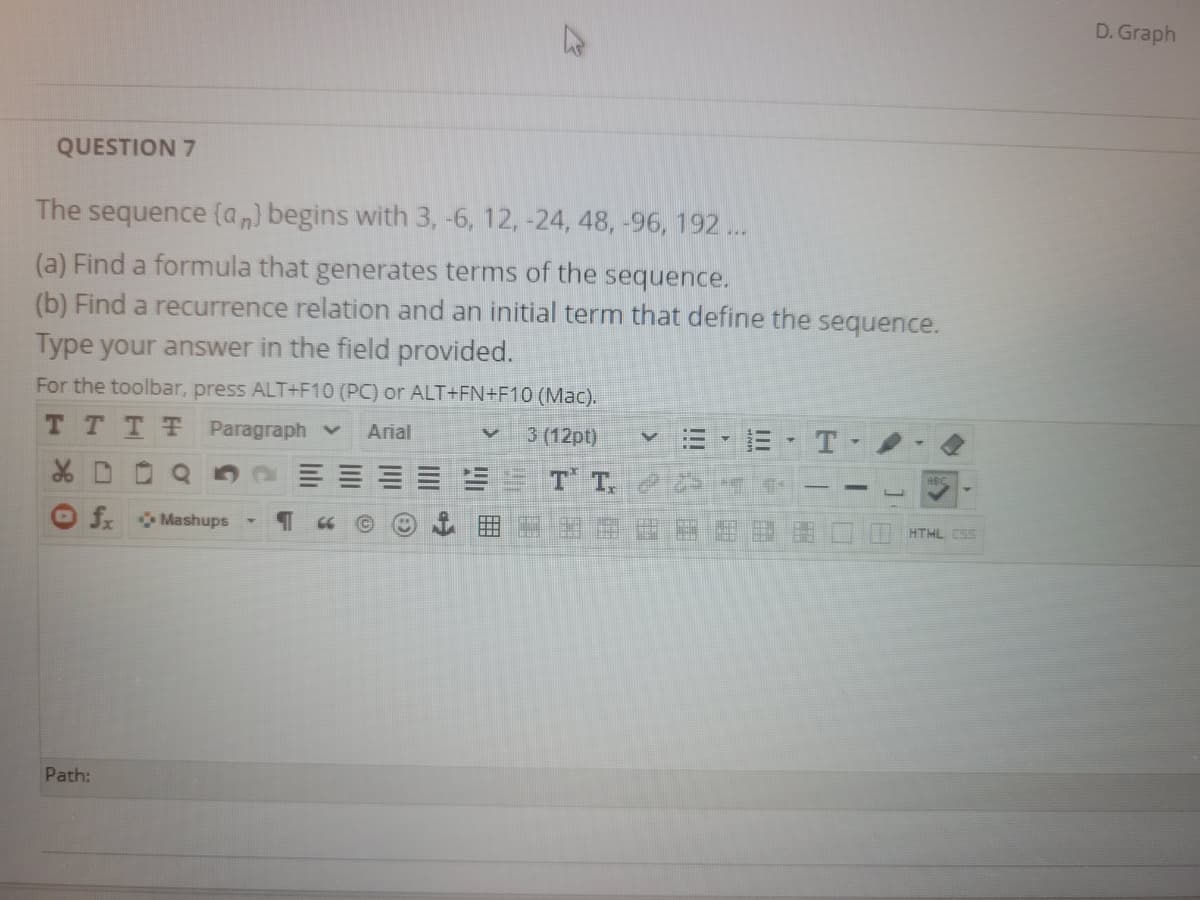 D. Graph
QUESTION 7
The sequence (a,) begins with 3, -6, 12, -24, 48, -96, 192 ...
(a) Find a formula that generates terms of the sequence.
(b) Find a recurrence relation and an initial term that define the sequence.
Type your answer in the field provided.
For the toolbar, press ALT+F10 (PC) or ALT+FN+F10 (Mac).
T TTT Paragraph v
Arial
3 (12pt)
T
T T,
fr Mashups
HTML ESS
Path:
II
