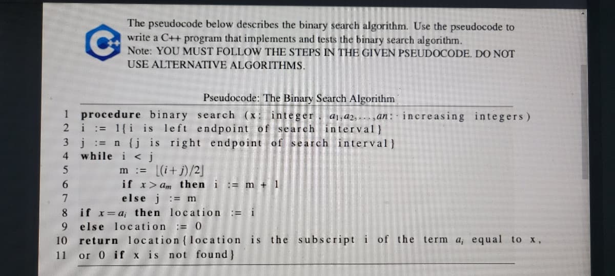 The pseudocode below describes the binary search algorithm. Use the pseudocode to
write a C++ program that implements and tests the binary search algorithm.
Note: YOU MUST FÖLLOW THE STEPS IN THE GIVEN PSEUDOCODE. DO NT
USE ALTERNATIVE ALGORITHMS.
Pseudocode: The Binary Search Algorithm
1 procedure
2 i:= 1{i is left endpoint of search interval}
3 j:= n {j is right endpoint of search interval}
while i < j
binary search (x: integer
a1, d2, » . » „ɑn : · increasing integers)
4
m := (i+j)/2]
if x>am then i := m + 1
else j := m
6.
7
if x=a; then location := i
9.
return location (location is the s ubscript i of the term a, equal to x,
11 or 0 if x is not found}
8
else location := 0
10
