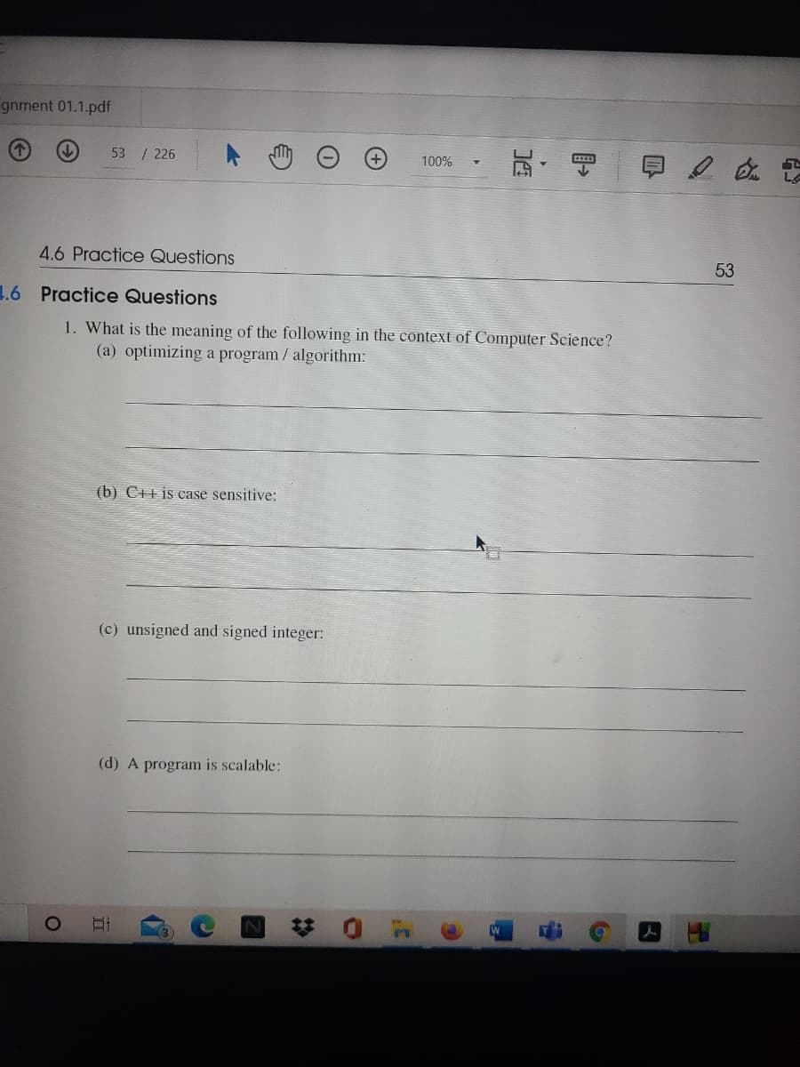 gnment 01.1.pdf
53 / 226
100%
LA
4.6 Practice Questions
53
1.6 Practice Questions
1. What is the meaning of the following in the context of Computer Science?
(a) optimizing a program / algorithm:
(b) C++ is ease sensitive:
(c) unsigned and signed integer:
(d) A program is scalable:
梦 0 m
