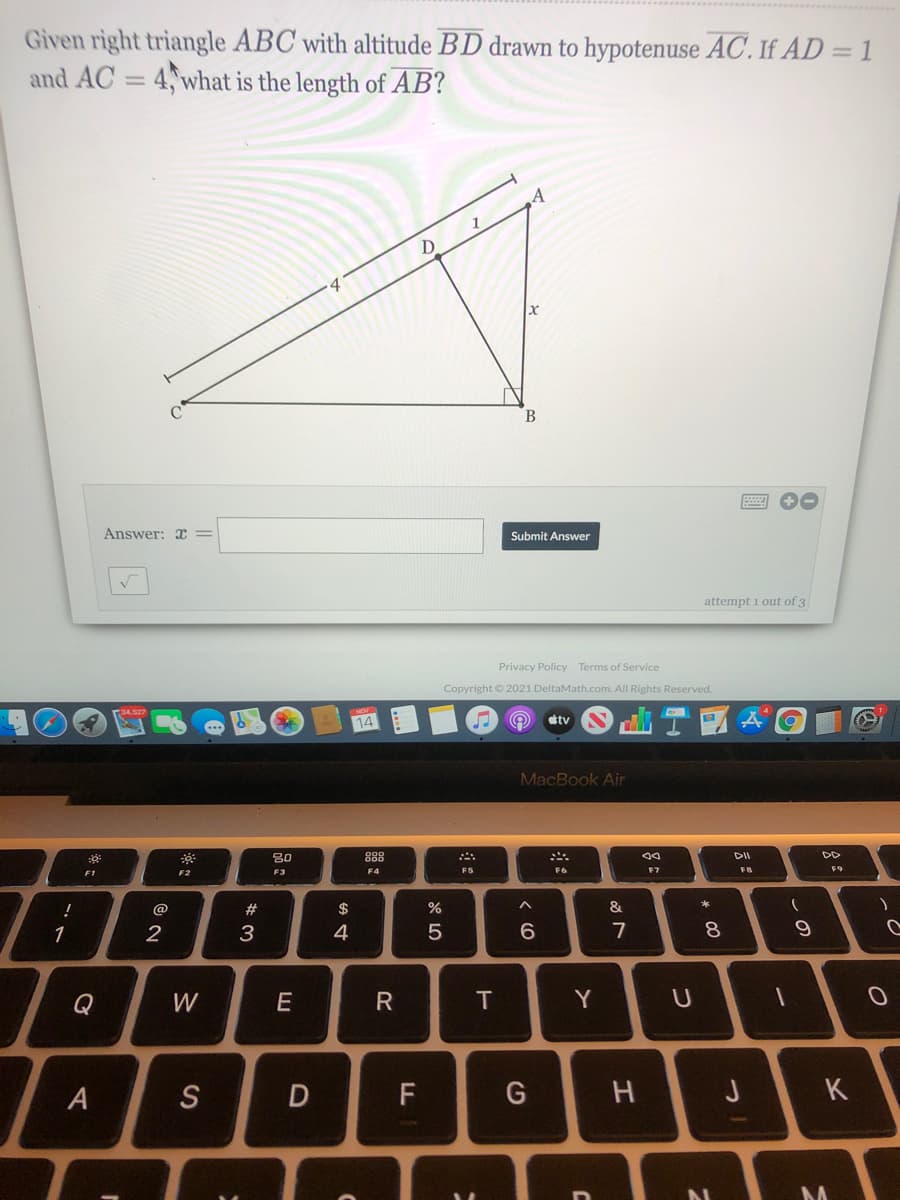 Given right triangle ABC with altitude BD drawn to hypotenuse AC. If AD = 1
and AC = 4, what is the length of AB?
%3D
B
Answer: X =
Submit Answer
attempt 1 out of 3
Privacy Policy Terms of Service
Copyright © 2021 DeltaMath.com. All Rights Reserved.
14
stv
MacBook Air
80
888
DII
F3
F4
F5
F6
F7
F8
@
#
$
&
1
2
3
4
7
Q
W
E
Y
A
S
F
G
H J
K
* 00
つ
