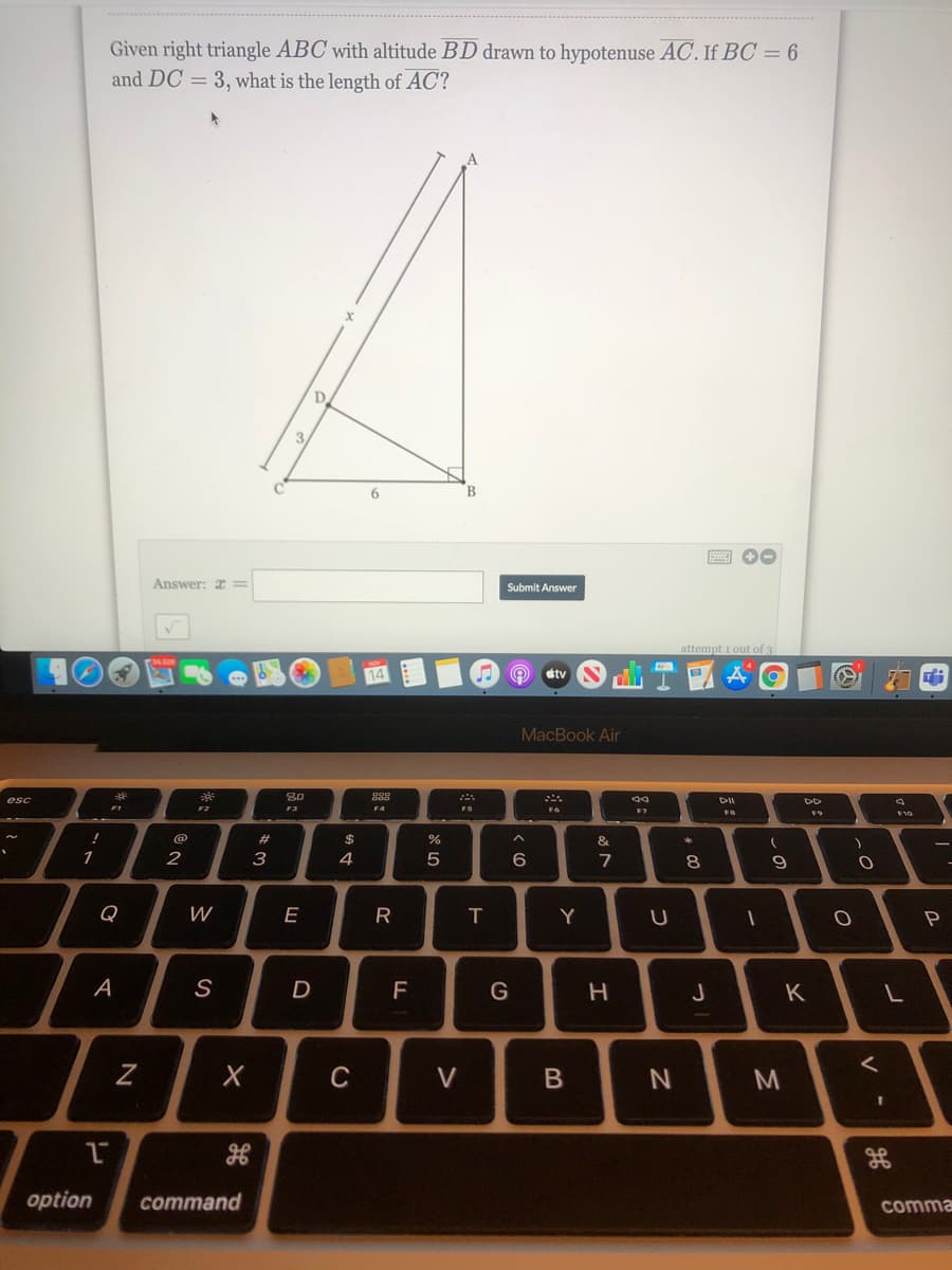 Given right triangle ABC with altitude BD drawn to hypotenuse AC. If BC = 6
and DC = 3, what is the length of AC?
D.
3.
6.
圈 。
Answer: =
Submit Answer
attempt 1 out of 3
tv
MacBook Air
esc
888
DII
F4
F7
F10
&
1
2
3
6
7
8.
Q
W
E
A
S
F
K
C
V
option
command
comma
