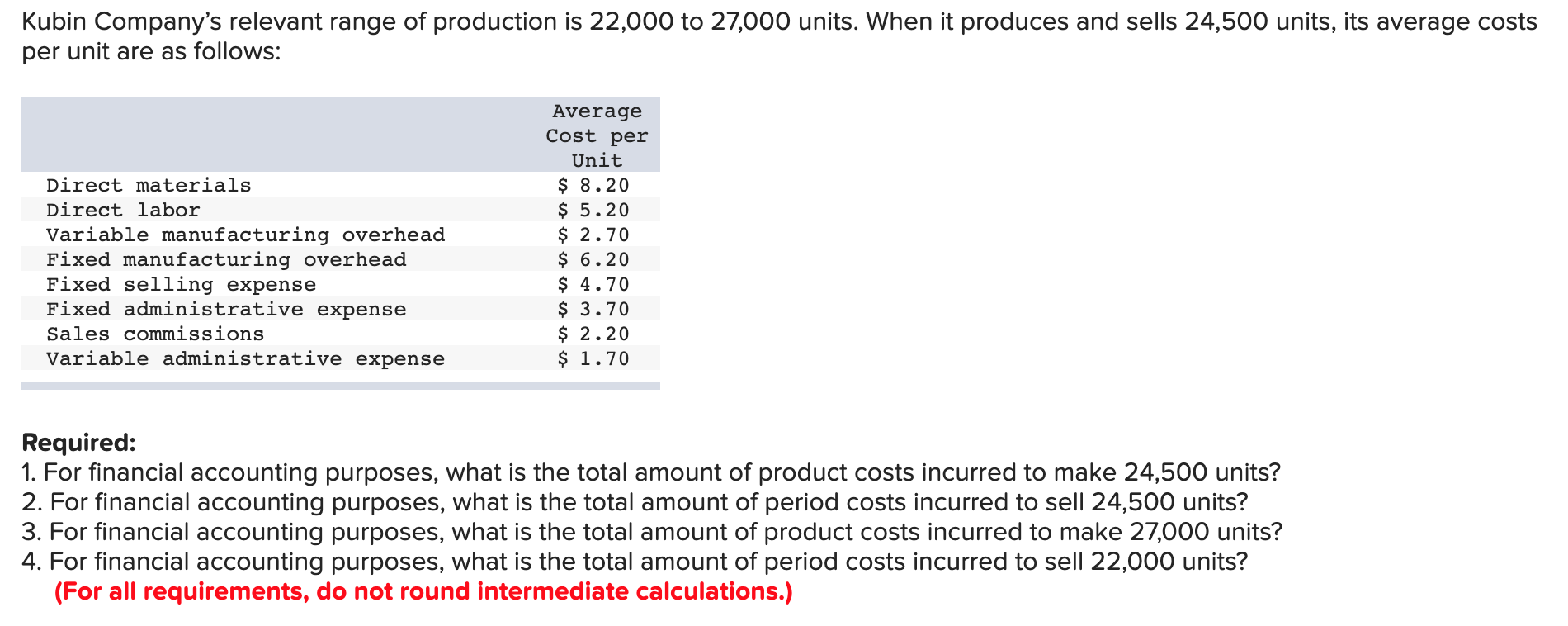 Kubin Company's relevant range of production is 22,000 to 27,000 units. When it produces and sells 24,500 units, its average costs
per unit are as follows:
Average
Cost per
Unit
$ 8.20
$ 5.20
$ 2.70
$ 6.20
$ 4.70
$ 3.70
$ 2.20
$ 1.70
Direct materials
Direct labor
Variable manufacturing overhead
Fixed manufacturing overhead
Fixed selling expense
Fixed administrative expense
Sales commissions
Variable administrative expense
Required:
1. For financial accounting purposes, what is the total amount of product costs incurred to make 24,500 units?
2. For financial accounting purposes, what is the total amount of period costs incurred to sell 24,500 units?
3. For financial accounting purposes, what is the total amount of product costs incurred to make 27,000 units?
4. For financial accounting purposes, what is the total amount of period costs incurred to sell 22,000 units?
