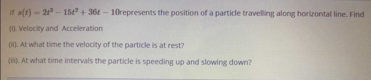 If s(t) = 2t- 15t2+36t- 1Orepresents the position of a particle travelling along horizontal line. Find
(i). Velocity and Acceleration
(ii). At what time the velocity of the particle is at rest?
(iii). At what time intervals the particle is speeding up and slowing down?
