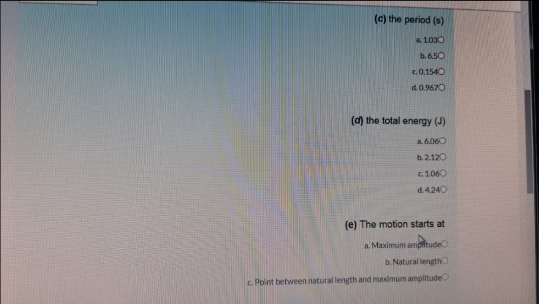 (c) the period (s)
a. 1.030
b. 6.50
c.0.1540
d. 0.9670
(d) the total energy (J)
a. 6.060
b. 2.120
c. 1.060
d. 4.240
(e) The motion starts at
a. Maximum amplitudeO
b. Natural lengthO
c. Point between natural length and maximum amplitudeO
