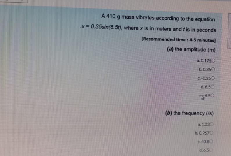 A 410 g mass vibrates according to the equation
x = 0.35sin(6.5t), where x is in meters and t is in seconds
[Recommended time : 4-5 minutes]
(a) the amplitude (m)
a. 0.1750
b.0.350
C.-0.350
d. 6.50
6.50
(b) the frequency (/s)
a. 1.030
b. 0.9670
C. 40.80
d. 6.50
