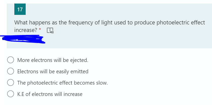 17
What happens as the frequency of light used to produce photoelectric effect
increase? *
More electrons will be ejected.
Electrons will be easily emitted
The photoelectric effect becomes slow.
O K.E of electrons will increase
