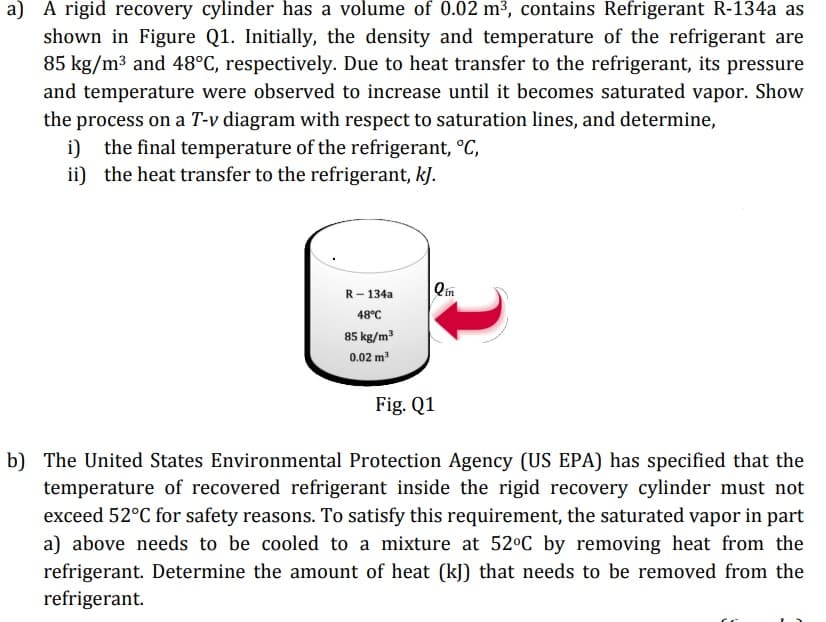 a) A rigid recovery cylinder has a volume of 0.02 m³, contains Refrigerant R-134a as
shown in Figure Q1. Initially, the density and temperature of the refrigerant are
85 kg/m3 and 48°C, respectively. Due to heat transfer to the refrigerant, its pressure
and temperature were observed to increase until it becomes saturated vapor. Show
the process on a T-v diagram with respect to saturation lines, and determine,
i) the final temperature of the refrigerant, °C,
ii) the heat transfer to the refrigerant, kJ.
R- 134a
Qin
48°C
85 kg/m?
0.02 m
Fig. Q1
b) The United States Environmental Protection Agency (US EPA) has specified that the
temperature of recovered refrigerant inside the rigid recovery cylinder must not
exceed 52°C for safety reasons. To satisfy this requirement, the saturated vapor in part
a) above needs to be cooled to a mixture at 52°C by removing heat from the
refrigerant. Determine the amount of heat (kJ) that needs to be removed from the
refrigerant.
