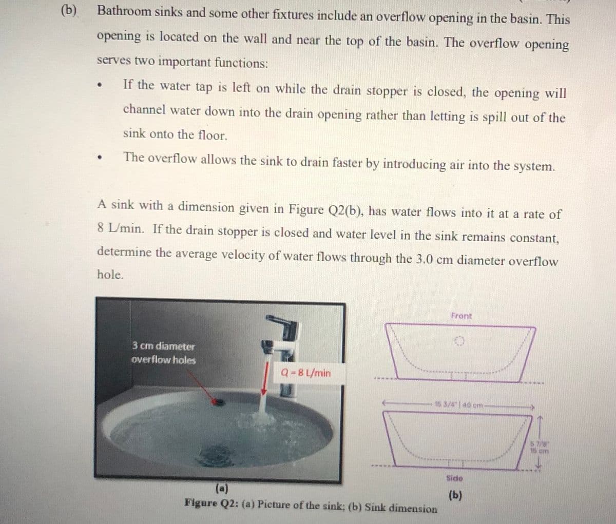 (b)
Bathroom sinks and some other fixtures include an overflow opening in the basin. This
opening is located on the wall and near the top of the basin. The overflow opening
serves two important functions:
If the water tap is left on while the drain stopper is closed, the opening will
channel water down into the drain opening rather than letting is spill out of the
sink onto the floor.
The overflow allows the sink to drain faster by introducing air into the system.
A sink with a dimension given in Figure Q2(b), has water flows into it at a rate of
8 L/min. If the drain stopper is closed and water level in the sink remains constant,
determine the average velocity of water flows through the 3.0 cm diameter overflow
hole.
Front
3 cm diameter
overflow holes
Q-8 L/min
15 3/4| 40 cm
15 cm
Side
(a)
Figure Q2: (a) Picture of the sink; (b) Sink dimension
(Ь)
