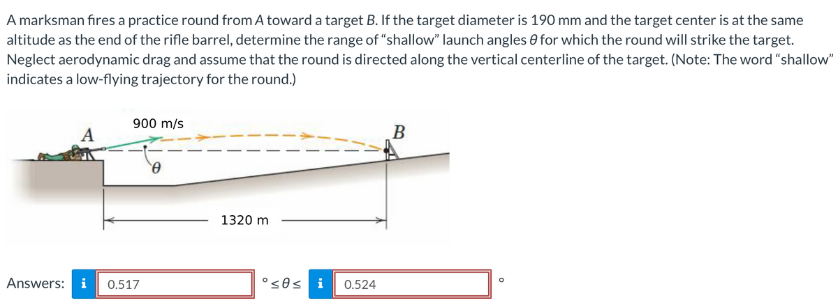 A marksman fires a practice round from A toward a target B. If the target diameter is 190 mm and the target center is at the same
altitude as the end of the rifle barrel, determine the range of "shallow" launch angles for which the round will strike the target.
Neglect aerodynamic drag and assume that the round is directed along the vertical centerline of the target. (Note: The word "shallow"
indicates a low-flying trajectory for the round.)
A
900 m/s
Answers: i 0.517
0
1320 m
°≤0≤ i 0.524
B