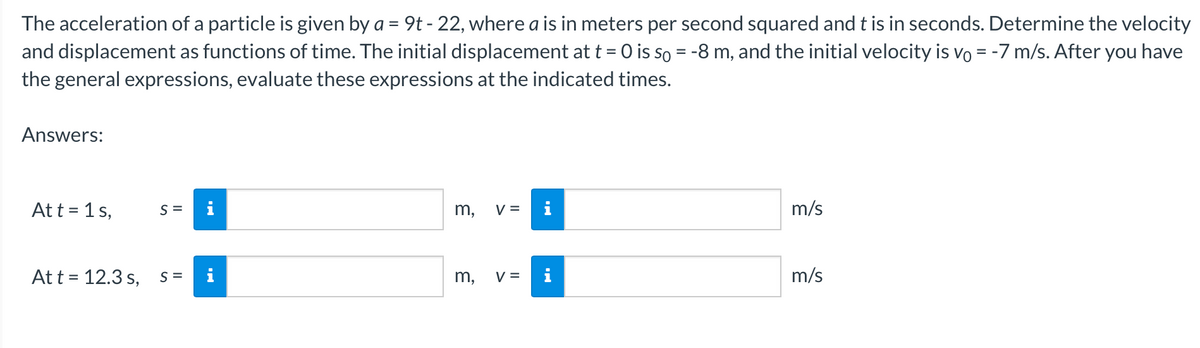 The acceleration of a particle is given by a = 9t - 22, where a is in meters per second squared and t is in seconds. Determine the velocity
and displacement as functions of time. The initial displacement at t = 0 is so = -8 m, and the initial velocity is vo = -7 m/s. After you have
the general expressions, evaluate these expressions at the indicated times.
Answers:
At t = 1 s,
At t = 12.3 s,
S =
S=
3
m,
V=
m, V=
i
m/s
m/s