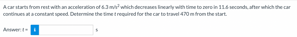 A car starts from rest with an acceleration of 6.3 m/s2 which decreases linearly with time to zero in 11.6 seconds, after which the car
continues at a constant speed. Determine the time t required for the car to travel 470 m from the start.
Answer: t = i
S
