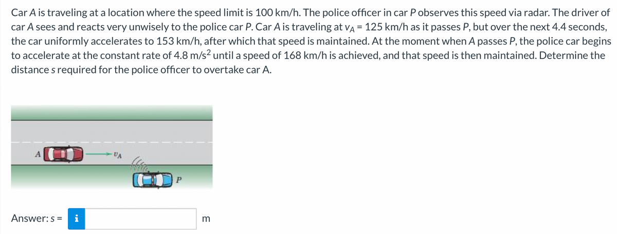 Car A is traveling at a location where the speed limit is 100 km/h. The police officer in car P observes this speed via radar. The driver of
car A sees and reacts very unwisely to the police car P. Car A is traveling at VA = 125 km/h as it passes P, but over the next 4.4 seconds,
the car uniformly accelerates to 153 km/h, after which that speed is maintained. At the moment when A passes P, the police car begins
to accelerate at the constant rate of 4.8 m/s² until a speed of 168 km/h is achieved, and that speed is then maintained. Determine the
distance s required for the police officer to overtake car A.
Answer: s= i
VA
P
3