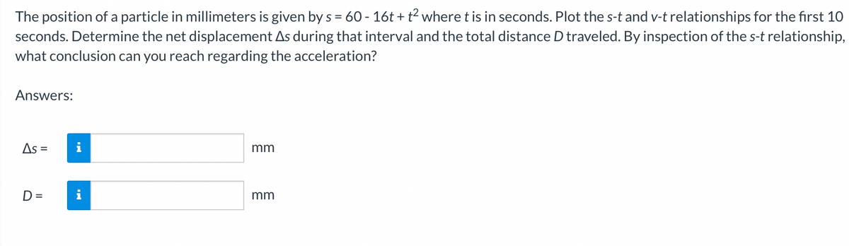 The position of a particle in millimeters is given by s = 60 - 16t + t² where t is in seconds. Plot the s-t and v-t relationships for the first 10
seconds. Determine the net displacement As during that interval and the total distance D traveled. By inspection of the s-t relationship,
what conclusion can you reach regarding the acceleration?
Answers:
As =
D=
MO
mm
mm