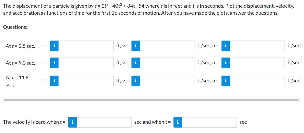 The displacement of a particle is given by s = 2t³ - 40t² + 84t - 54 where s is in feet and t is in seconds. Plot the displacement, velocity,
and acceleration as functions of time for the first 16 seconds of motion. After you have made the plots, answer the questions.
Questions:
At t = 2.5 sec,
At t = 9.3 sec,
At t = 11.8
sec,
S =
S =
S =
M
The velocity is zero when t = i
ft, v =
ft, v =
ft, v =
i
i
sec and when t =
ft/sec, a =
ft/sec, a =
ft/sec, a =
i
MO
i
sec
ft/sec
ft/sec²
ft/sec