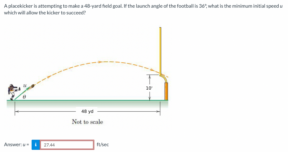 A placekicker is attempting to make a 48-yard field goal. If the launch angle of the football is 36°, what is the minimum initial speed u
which will allow the kicker to succeed?
u
Ө
Answer: u =
27.44
48 yd
Not to scale
ft/sec
10'