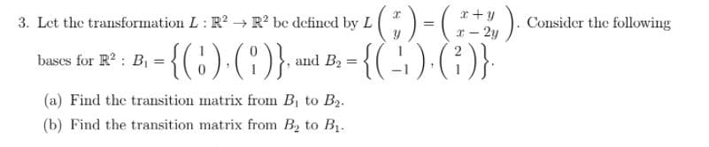 x +y
3. Let the transformation L: R? R? be defined by L
! ). Consider the following
- 2y
- {(:) (:)} -{()()}
bascs for R? : B
and B2 =
(a) Find the transition matrix from B to B2.
(b) Find the transition matrix from B, to B1.
