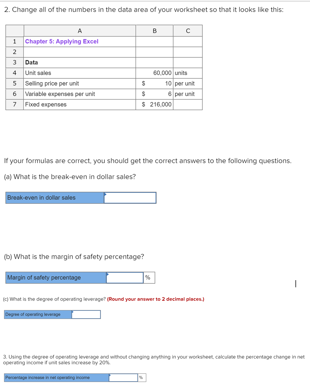 2. Change all of the numbers in the data area of your worksheet so that it looks like this:
A
В
Chapter 5: Applying Excel
2
Data
4
Unit sales
60,000 units
5
Selling price per unit
$
10 per unit
6
Variable expenses per unit
$
6 per unit
7
Fixed expenses
$ 216,000
If your formulas are correct, you should get the correct answers to the following questions.
(a) What is the break-even in dollar sales?
Break-even in dollar sales
(b) What is the margin of safety percentage?
Margin of safety percentage
%
(c) What is the degree of operating leverage? (Round your answer to 2 decimal places.)
Degree of operating leverage
3. Using the degree of operating leverage and without changing anything in your worksheet, calculate the percentage change in net
operating income if unit sales increase by 20%.
Percentage increase in net operating income
%
