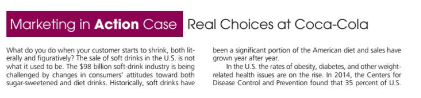 Marketing in Action Case
Real Choices at Coca-Cola
What do you do when your customer starts to shrink, both lit-
erally and figuratively? The sale of soft drinks in the U.S. is not
what it used to be. The $98 billion soft-drink industry is being
challenged by changes in consumers' attitudes toward both
sugar-sweetened and diet drinks. Historically, soft drinks have
been a significant portion of the American diet and sales have
grown year after year.
In the U.S. the rates of obesity, diabetes, and other weight-
related health issues are on the rise. In 2014, the Centers for
Disease Control and Prevention found that 35 percent of U.S.
