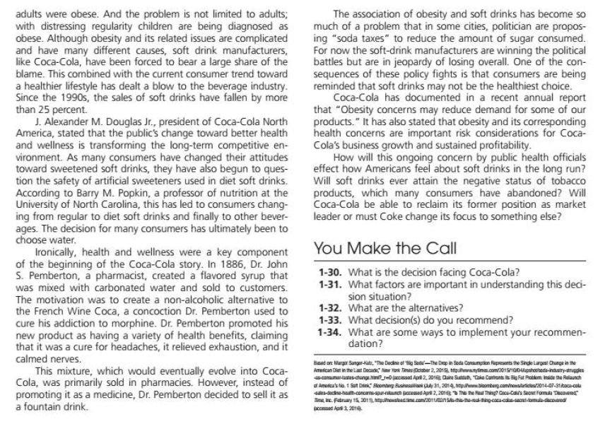 adults were obese. And the problem is not limited to adults;
with distressing regularity children are being diagnosed as
obese. Although obesity and its related issues are complicated
and have many different causes, soft drink manufacturers,
like Coca-Cola, have been forced to bear a large share of the
blame. This combined with the current consumer trend toward
a healthier lifestyle has dealt a blow to the beverage industry.
Since the 1990s, the sales of soft drinks have fallen by more
than 25 percent.
J. Alexander M. Douglas Jr., president of Coca-Cola North
America, stated that the public's change toward better health
and wellness is transforming the long-term competitive en-
vironment. As many consumers have changed their attitudes
toward sweetened soft drinks, they have also begun to ques-
tion the safety of artificial sweeteners used in diet soft drinks.
According to Barry M. Popkin, a professor of nutrition at the
University of North Carolina, this has led to consumers chang-
ing from regular to diet soft drinks and finally to other bever-
ages. The decision for many consumers has ultimately been to
choose water.
Ironically, health and wellness were a key component
of the beginning of the Coca-Cola story. In 1886, Dr. John
S. Pemberton, a pharmacist, created a flavored syrup that
was mixed with carbonated water and sold to customers.
The association of obesity and soft drinks has become so
much of a problem that in some cities, politician are propos-
ing "soda taxes" to reduce the amount of sugar consumed.
For now the soft-drink manufacturers are winning the political
battles but are in jeopardy of losing overall. One of the con-
sequences of these policy fights is that consumers are being
reminded that soft drinks may not be the healthiest choice.
Coca-Cola has documented in a recent annual report
that "Obesity concerns may reduce demand for some of our
products." It has also stated that obesity and its corresponding
health concerns are important risk considerations for Coca-
Cola's business growth and sustained profitability.
How will this ongoing concern by public health officials
effect how Americans feel about soft drinks in the long run?
Will soft drinks ever attain the negative status of tobacco
products, which many consumers have abandoned? Will
Coca-Cola be able to reclaim its former position as market
leader or must Coke change its focus to something else?
You Make the Call
The motivation was to create a non-alcoholic alternative to
the French Wine Coca, a concoction Dr. Pemberton used to
cure his addiction to morphine. Dr. Pemberton promoted his
new product as having a variety of health benefits, claiming
that it was a cure for headaches, it relieved exhaustion, and it
1-30. What is the decision facing Coca-Cola?
1-31. What factors are important in understanding this deci-
sion situation?
1-32. What are the alternatives?
1-33. What decision(s) do you recommend?
1-34. What are some ways to implement your recommen-
dation?
calmed nerves.
This mixture, which would eventually evolve into Coca-
Cola, was primarily sold in pharmacies. However, instead of
promoting it as a medicine, Dr. Pemberton decided to sell it as
a fountain drink.
Baad on Margot Sanger-kat, "The Decine ef se Soa-The Dep in Seda Consumion Repesents the Singe Largest Chunge in the
Ametcan Diet in the Last Decad Na York Timas Deter 2, 2015, planyins.com/2015100lpahoheda-indsnytruggles
conunaaschang eDjaccessad Apr 2, 201 Oate Suntun, Cke Contronts s B Fat Pobkm Inie the Rulanch
a Ameica's Na 1 Sat Di Scomberg Bushessila y 31, 2014. nmpolbiomberg.camihowsarides/2014-07-31kaca-cola
dacinehh-concams-planch pcemed Api 2, 201 The he Real Thing? Coca-Cal's Saoet Formula Tcovand
ne, ie. Fatrary 15, 2011, uhonstdin com20onStis-heingcoaestomla-dacovand
ccessed Ap3, 201e
