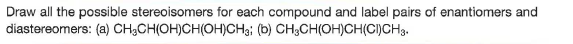 Draw all the possible stereoisomers for each compound and label pairs of enantiomers and
diastereomers: (a) CH,CH(OH)CH(OH)CHsi (b) CH3CH(OH)CH(CI)CH3.
