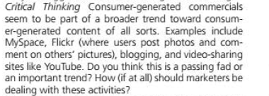 Critical Thinking Consumer-generated commercials
seem to be part of a broader trend toward consum-
er-generated content of all sorts. Examples include
MySpace, Flickr (where users post photos and com-
ment on others' pictures), blogging, and video-sharing
sites like YouTube. Do you think this is a passing fad or
an important trend? How (if at all) should marketers be
dealing with these activities?
