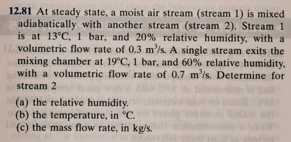 12.81 At steady state, a moist air stream (stream 1) is mixed
adiabatically with another stream (stream 2). Stream 1
is at 13°C, 1 bar, and 20% relative humidity, with a
volumetric flow rate of 0.3 m²/s. A single stream exits the
mixing chamber at 19°C, 1 bar, and 60% relative humidity,
with a volumetric flow rate of 0.7 m'/s. Determine for
1o stream 2
(a) the relative humidity.
(b) the temperature, in °C.
bi (c) the mass flow rate, in kg/s.
exiung
