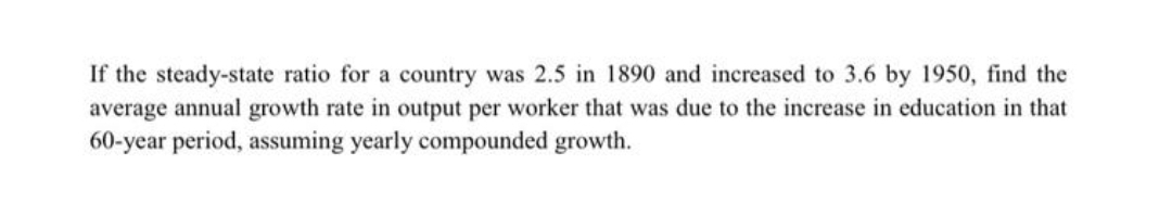 If the steady-state ratio for a country was 2.5 in 1890 and increased to 3.6 by 1950, find the
average annual growth rate in output per worker that was due to the increase in education in that
60-year period, assuming yearly compounded growth.
