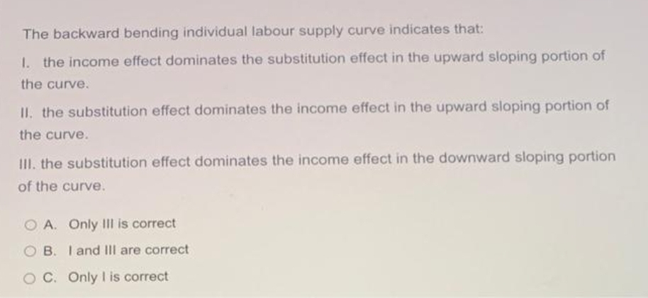 The backward bending individual labour supply curve indicates that:
1. the income effect dominates the substitution effect in the upward sloping portion of
the curve.
II. the substitution effect dominates the income effect in the upward sloping portion of
the curve.
III. the substitution effect dominates the income effect in the downward sloping portion
of the curve.
A. Only III is correct
B. I and III are correct
O C. Only I is correct
