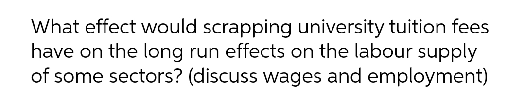 What effect would scrapping university tuition fees
have on the long run effects on the labour supply
of some sectors? (discuss wages and employment)
