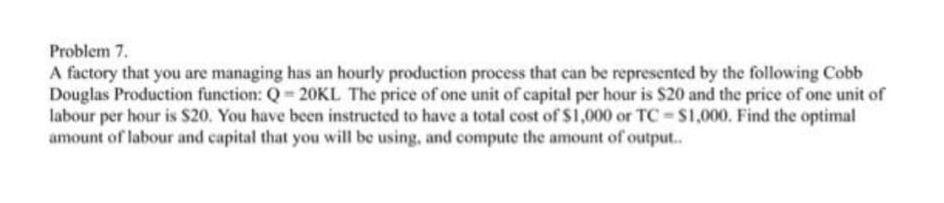 Problem 7.
A factory that you are managing has an hourly production process that can be represented by the following Cobb
Douglas Production function: Q 20KL The price of one unit of capital per hour is $20 and the price of one unit of
labour per hour is $20. You have been instructed to have a total cost of $1,000 or TC $1,000. Find the optimal
amount of labour and capital that you will be using, and compute the amount of output..
