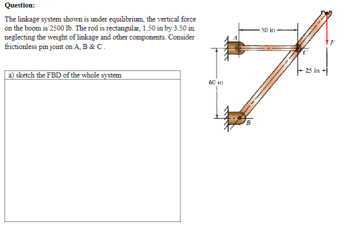 Question:
The linkage system shown is under equilibrium, the vertical force
on the boom is 2500 lb. The rod is rectangular, 1.50 in by 3.50 in.
neglecting the weight of linkage and other components. Consider
frictionless pin joint on A, B & C.
A
a) sketch the FBD of the whole system
60 in
-25 in
B