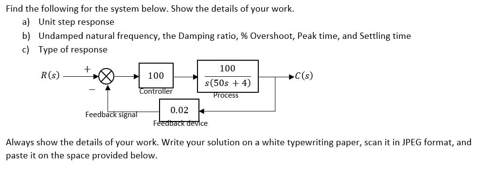 Find the following for the system below. Show the details of your work.
a) Unit step response
b) Undamped natural frequency, the Damping ratio, % Overshoot, Peak time, and Settling time
c) Type of response
100
R(s)
100
+C(s)
s(50s + 4)
Controller
Process
0.02
Feedback signal
Feedback device
Always show the details of your work. Write your solution on a white typewriting paper, scan it in JPEG format, and
paste it on the space provided below.
