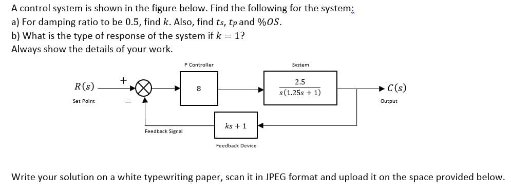 A control system is shown in the figure below. Find the following for the system:
a) For damping ratio to be 0.5, find k. Also, find ts, tp and %oS.
b) What is the type of response of the system if k = 1?
Always show the details of your work.
P Controller
Svstem
+
2.5
R(s)
+C(s)
8
s(1.25s + 1)
Set Point
Output
ks + 1
Feedback Signal
Feedback Device
Write your solution on a white typewriting paper, scan it in JPEG format and upload it on the space provided below.
