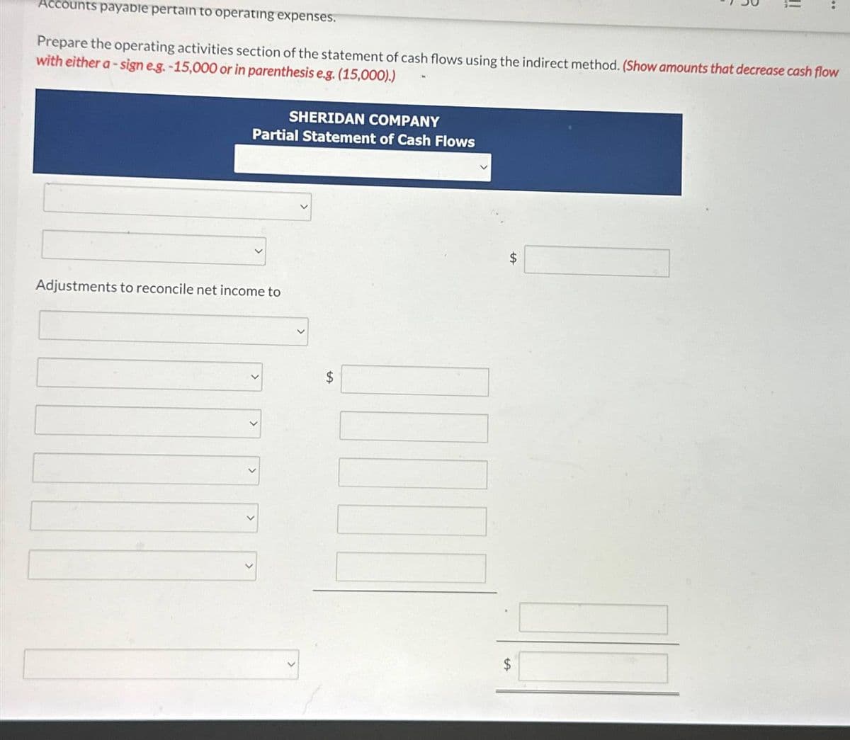 Accounts payable pertain to operating expenses.
Prepare the operating activities section of the statement of cash flows using the indirect method. (Show amounts that decrease cash flow
with either a-sign e.g. -15,000 or in parenthesis e.g. (15,000).)
SHERIDAN COMPANY
Partial Statement of Cash Flows
Adjustments to reconcile net income to
$
$