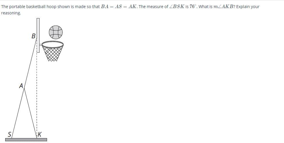 ### Problem Statement

The portable basketball hoop shown in the diagram is constructed such that \( BA = AS = AK \). The measure of \( \angle BSK \) is \( 76^\circ \). Determine the measure of \( \angle AKB \). Provide your reasoning.

### Diagram Explanation

- The diagram features a basketball hoop and net setup. 
- Point \( B \) is at the top end of the pole where the backboard is attached. 
- Point \( A \) is on the hoop's post.
- Point \( S \) is on the base of the hoop vertically below point \( A \). 
- Point \( K \) is on the base, horizontally offset from point \( S \).
- Lines \( BA \) and \( AK \) are drawn such that they form a triangle \( BAK \) with point \( A \) as the vertex. 
- Line \( AS \) is a vertical line, and \( K \) lies on the base of the basketball hoop.

### Mathematical Explanation

Since \( BA = AS = AK \), triangle \( BAK \) and triangle \( ASK \) are isosceles. Given \( \angle BSK = 76^\circ \), we need to find \( \angle AKB \).

#### Step-by-Step Solution

1. First, recognize that point \( A \) is vertically aligned with point \( S \).
2. Because \( BA = AK \), triangle \( BAK \) is isosceles with \( AB = AK \). The analysis must focus on triangle properties.
3. The angles \( \angle BAK \) and \( \angle AKB \) within triangle \( BAK \) are identical because opposite sides ( \( BA \) and \( AK \) ) are equal.
4. This is also reflected in angle relations with \( \angle BSA \) and \( \angle ASK \). Given \( BA = AS = AK \), both angles \( \angle BAS \) and \( \angle ASK \) are equal.
5. Given \( \angle BSK = 76^\circ \):
   
   \[
   \angle BSA + \angle ASK = 180^\circ - 76^\circ = 104^\circ
   \]
6. Hence, \( \angle BSA = \angle ASK = 52^\circ \).
   
   Now, angle \( \angle AKB \) will