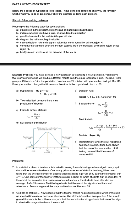 PART II. HYPOTHESES TO TEST
Below are a series of hypotheses to be tested. I have done one sample to show you the format in
which I want you to do all problems. Follow the example in doing each problem.
Steps to follow in doing problems
Please give the following steps for each problem:
a) if not given in the problem, state the nul and altemative hypotheses
b) indicate whether you have a one- or a two-tailed test situation
c) give the formula for the test statistic you will use
d) diagram the null sampling distribution
e) state a decision rule and diagram values for which you will or will not reject Ha
1 calculate the standard error and the test statistic; state the statistical decision to reject or not
reject Ho
g) briefly state in words what the outcome of the test is
Example Problem. You have devised a new approach to testing IQ in young children. You believe
that your testing method will produce dfferent results from the usual tests now in use. The usual tests
give p= 100 and s = 15 in the population. You test n= 25 children with your method and get M= 113.
Does your method change the IQ measure from that in the population? Use a = .05.
a) Hypotheses Ha: p = 100
e) Decision rule:
1. Hi: p 100
Reject Ho if zae is s -1.98 or 2 1.96
b) Two-tailed test because there is no
prediction of direction
n Standard error
yn
c) Formula for test statistic:
15
M-
V25
Test Statistic
d) Nul sampling distribution
M-R 113- 100
Zaht
=433
Decision: Reject He
9) Interpretation: Since the null hypothesis
has been rejected, it has been shown
that the use of the new method of 1Q
testing has modified the value of
measured IQ.
Problems:
7. Ina statistics class, a teacher is interested in seeing if merely having students sign in everyday in
class will increase attendance. Over many prior semesters of statistics teaching, it has been
found that the average number of dlasses students attend is u= 24 of 30 during the semester with
= 12. One semester the teacher institutes a sign-in sheet on which students sign in each day. At
the end of the semester, in a classroom of n= 49 students, the students have attended an
average of M = 28 classes. Test the hypothesis that the use of the sign-in sheet improved
attendance. Be sure to give all the steps autlined above. Use a= .05.
8. Go back to problem 7. Now assume that the teacher makes no prediction about whether the sign-
up sheet will increase or decrease attendance. Use all the information from problem 7; be sure to
give all the steps in the outline above, and test this non-directional hypothesis that use of the sign-
in sheet will change attendance. Use a = 05.
