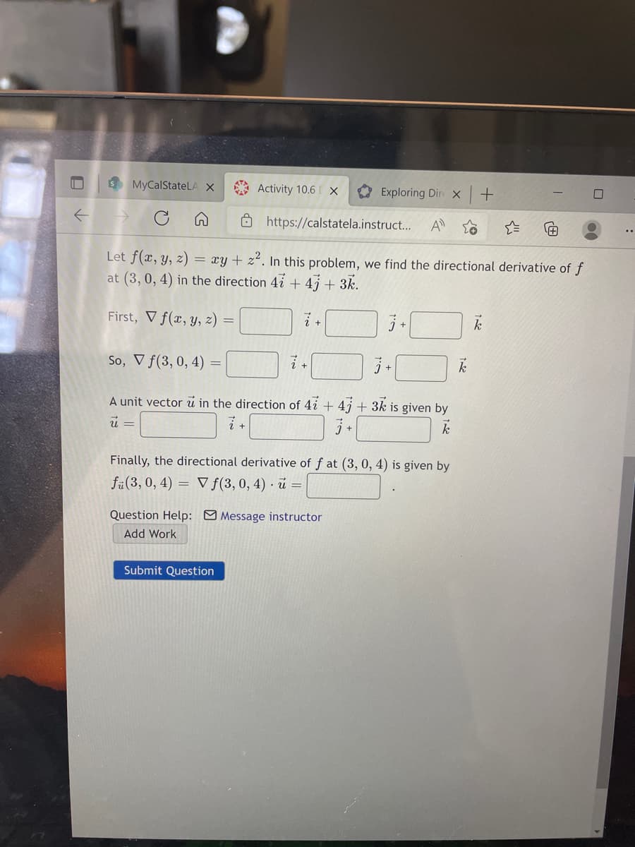 S MyCalStateLA X
A Activity 10.6 [ X
Exploring Dire X
Ohttps://calstatela.instruct...
A
Let f(x, y, z) = xy+ z². In this problem, we find the directional derivative of f
at (3, 0, 4) in the direction 4i + 4j + 3k.
First, V f(x, y, z)
So, V f(3, 0, 4) =
A unit vector i in the direction of 4i + 4j + 3k is given by
Finally, the directional derivative of f at (3, 0, 4) is given by
fü(3, 0, 4) =
V f(3, 0, 4) · u =
Question Help: O Message instructor
Add Work
Submit Question
+
